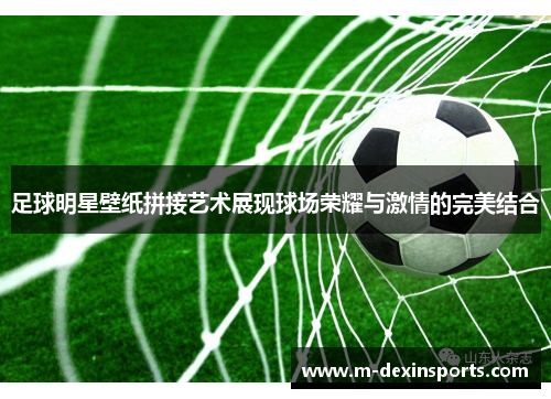 足球明星壁纸拼接艺术展现球场荣耀与激情的完美结合