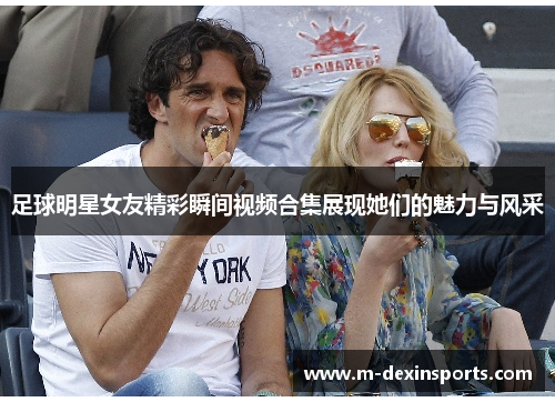 足球明星女友精彩瞬间视频合集展现她们的魅力与风采